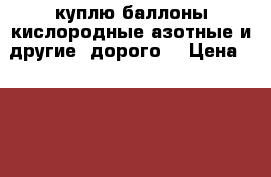 куплю баллоны кислородные азотные и другие (дорого) › Цена ­ 200 000 - Ростовская обл. Бизнес » Оборудование   . Ростовская обл.